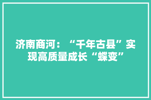 济南商河：“千年古县”实现高质量成长“蝶变”