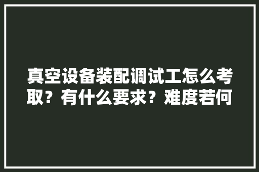 真空设备装配调试工怎么考取？有什么要求？难度若何？