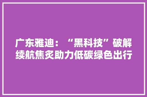 广东雅迪：“黑科技”破解续航焦炙助力低碳绿色出行