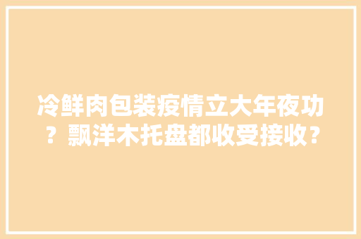 冷鲜肉包装疫情立大年夜功？飘洋木托盘都收受接收？这份蓝皮书揭秘长三角绿色包装立异