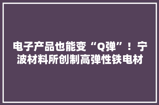 电子产品也能变“Q弹”！宁波材料所创制高弹性铁电材料