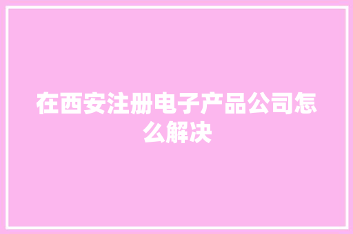 在西安注册电子产品公司怎么解决