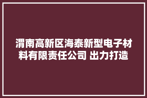 渭南高新区海泰新型电子材料有限责任公司 出力打造绿色环保型企业