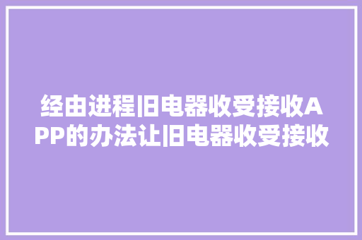 经由进程旧电器收受接收APP的办法让旧电器收受接收加倍的简单便捷