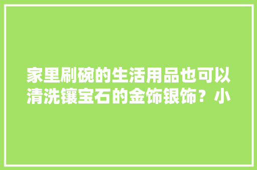 家里刷碗的生活用品也可以清洗镶宝石的金饰银饰？小汉告诉你窍门