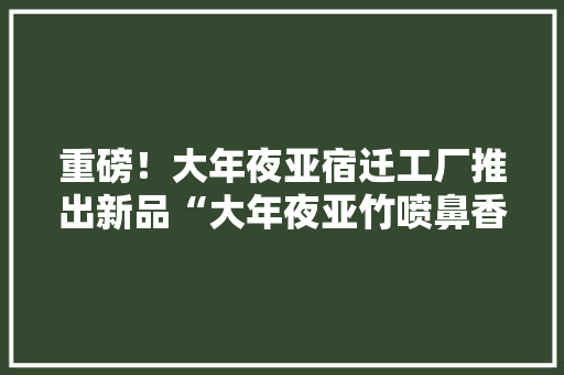 重磅！大年夜亚宿迁工厂推出新品“大年夜亚竹喷鼻香板”！