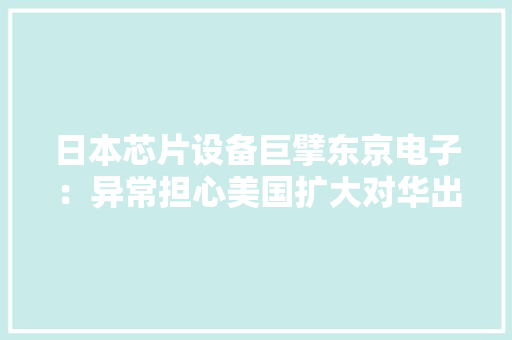 日本芯片设备巨擘东京电子：异常担心美国扩大对华出口牵制
