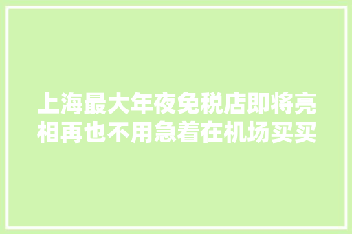上海最大年夜免税店即将亮相再也不用急着在机场买买买了！
