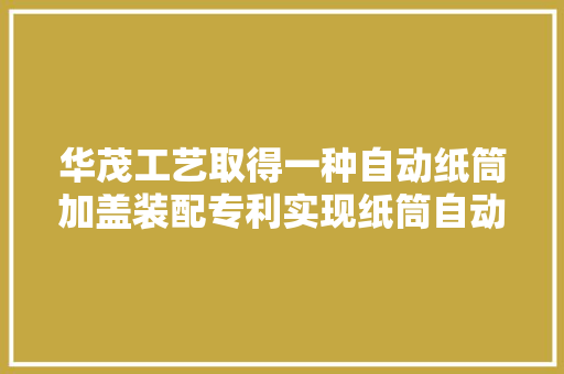 华茂工艺取得一种自动纸筒加盖装配专利实现纸筒自动化加工