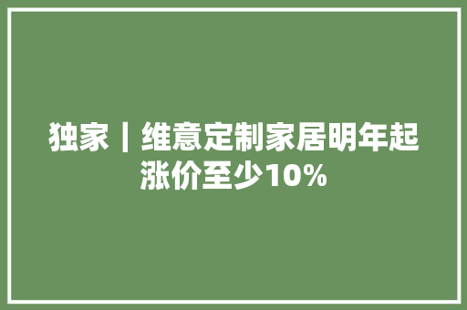 独家｜维意定制家居明年起涨价至少10%