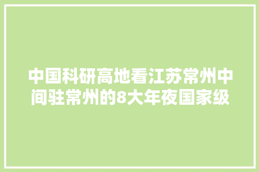 中国科研高地看江苏常州中间驻常州的8大年夜国家级科研院所有多牛