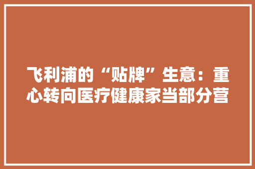 飞利浦的“贴牌”生意：重心转向医疗健康家当部分营业商标费一年可赚17.78亿元