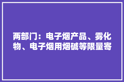 两部门：电子烟产品、雾化物、电子烟用烟碱等限量寄递