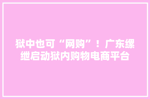 狱中也可“网购”！广东缧绁启动狱内购物电商平台