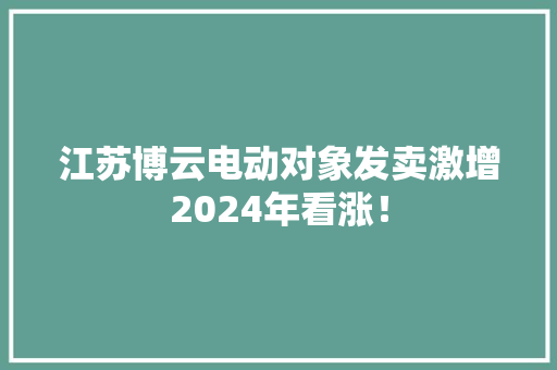 江苏博云电动对象发卖激增2024年看涨！