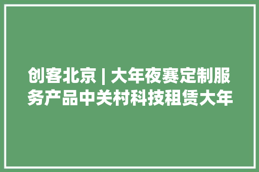 创客北京 | 大年夜赛定制服务产品中关村科技租赁大年夜赛产品