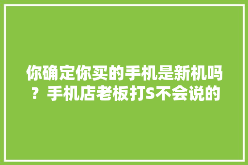 你确定你买的手机是新机吗？手机店老板打S不会说的秘密。