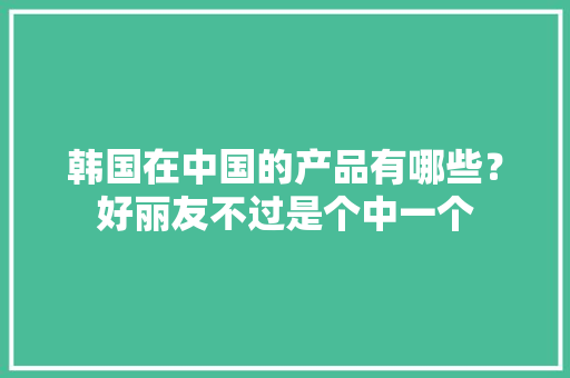 韩国在中国的产品有哪些？好丽友不过是个中一个