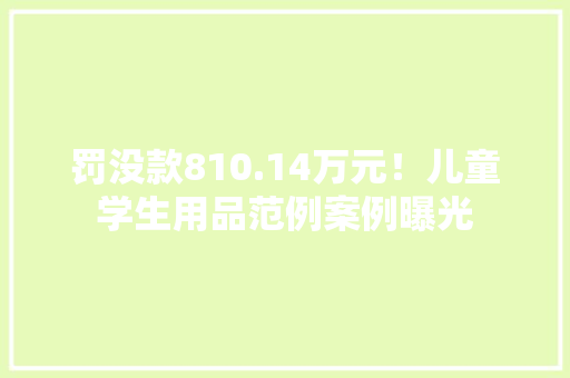 罚没款810.14万元！儿童学生用品范例案例曝光
