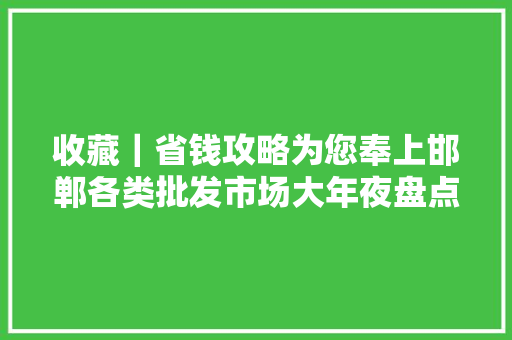 收藏｜省钱攻略为您奉上邯郸各类批发市场大年夜盘点！
