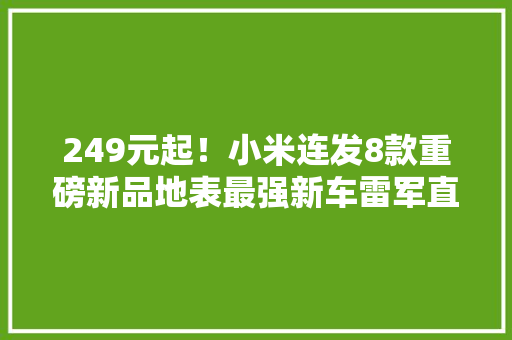 249元起！小米连发8款重磅新品地表最强新车雷军直呼买不起