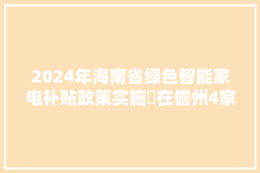 2024年海南省绿色智能家电补贴政策实施 在儋州4家企业买家电可享补贴优惠