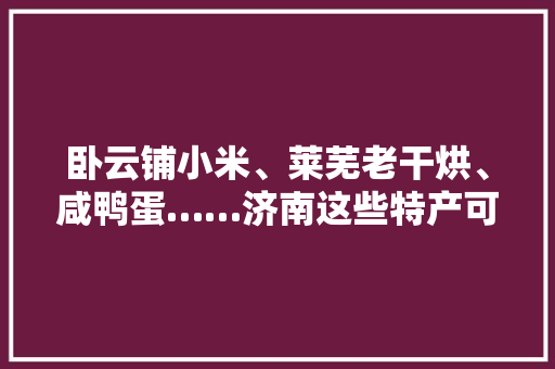 卧云铺小米、莱芜老干烘、咸鸭蛋……济南这些特产可以网购啦