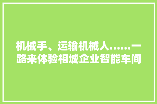 机械手、运输机械人……一路来体验相城企业智能车间黑科技！