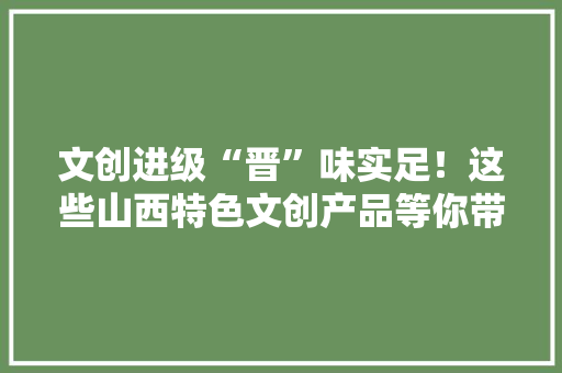 文创进级“晋”味实足！这些山西特色文创产品等你带回家