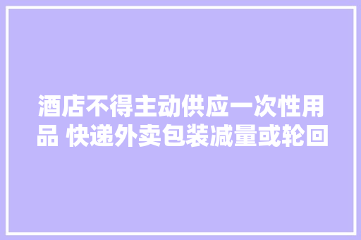 酒店不得主动供应一次性用品 快递外卖包装减量或轮回运用