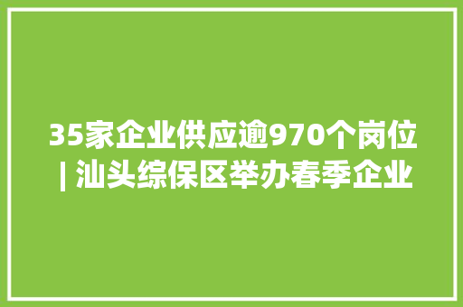 35家企业供应逾970个岗位 | 汕头综保区举办春季企业用工收集招聘会