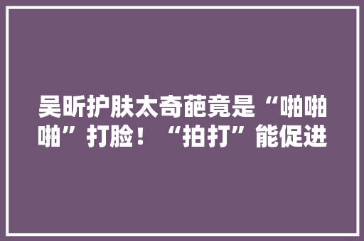 吴昕护肤太奇葩竟是“啪啪啪”打脸！“拍打”能促进吸收吗