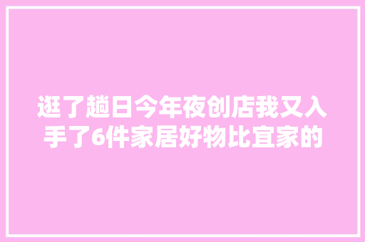 逛了趟日今年夜创店我又入手了6件家居好物比宜家的还便宜实用