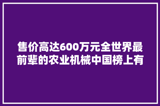 售价高达600万元全世界最前辈的农业机械中国榜上有名