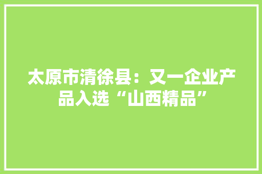 太原市清徐县：又一企业产品入选“山西精品”