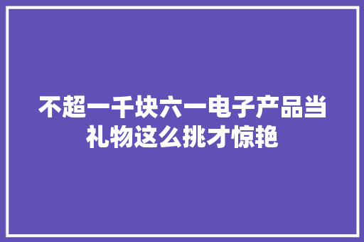 不超一千块六一电子产品当礼物这么挑才惊艳