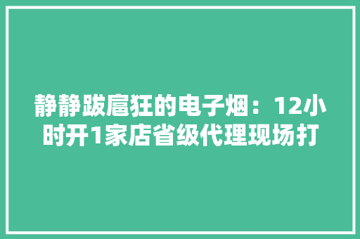 静静跋扈狂的电子烟：12小时开1家店省级代理现场打款上百万