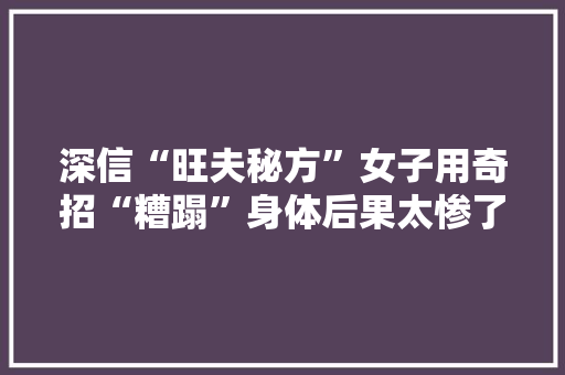 深信“旺夫秘方”女子用奇招“糟蹋”身体后果太惨了……