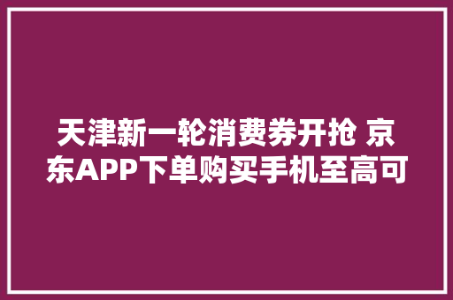 天津新一轮消费券开抢 京东APP下单购买手机至高可减500元