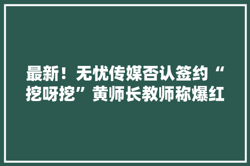 最新！无忧传媒否认签约“挖呀挖”黄师长教师称爆红原因不清楚桃子师长教师：没有“挖”到几套房