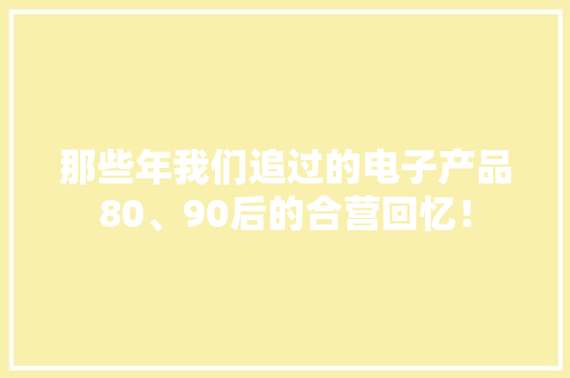 那些年我们追过的电子产品80、90后的合营回忆！