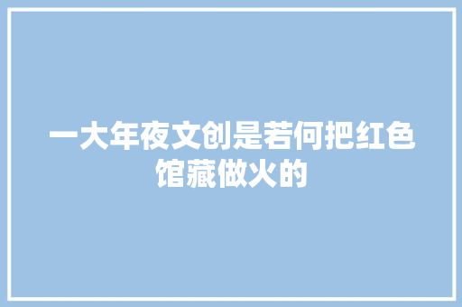一大年夜文创是若何把红色馆藏做火的