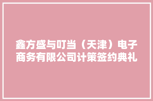 鑫方盛与叮当（天津）电子商务有限公司计策签约典礼成功举行