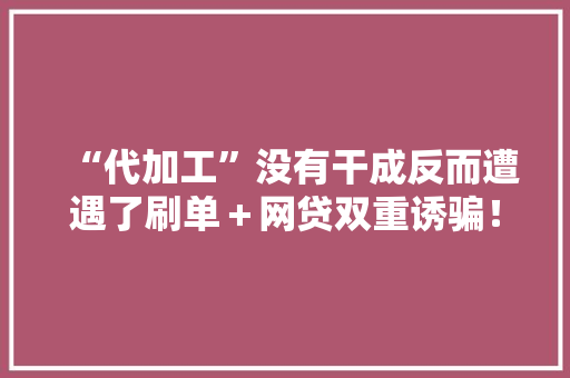 “代加工”没有干成反而遭遇了刷单＋网贷双重诱骗！