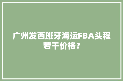 广州发西班牙海运FBA头程若干价格？