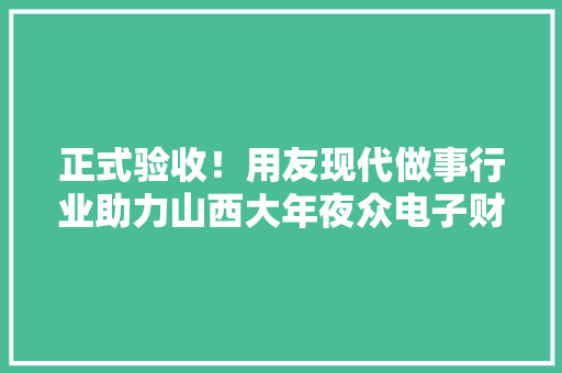 正式验收！用友现代做事行业助力山西大年夜众电子财务数智化转型
