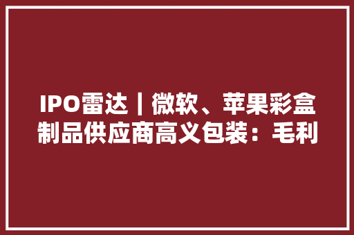 IPO雷达｜微软、苹果彩盒制品供应商高义包装：毛利率持续下滑产能运用率不足仍扩产