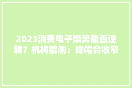 2023消费电子颓势能否逆转？机构猜测：降幅会收窄但换机周期将延长到34个月