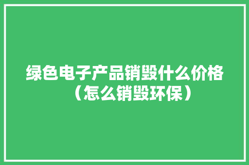 绿色电子产品销毁什么价格（怎么销毁环保）