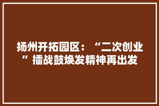 扬州开拓园区：“二次创业”擂战鼓焕发精神再出发